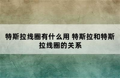 特斯拉线圈有什么用 特斯拉和特斯拉线圈的关系